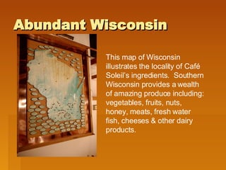 Abundant Wisconsin This map of Wisconsin illustrates the locality of Café Soleil’s ingredients.  Southern Wisconsin provides a wealth of amazing produce including: vegetables, fruits, nuts, honey, meats, fresh water fish, cheeses & other dairy products.  
