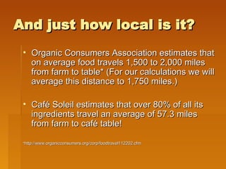 And just how local is it? Organic Consumers Association estimates that on average food travels 1,500 to 2,000 miles from farm to table* (For our calculations we will average this distance to 1,750 miles.) Caf é  Soleil estimates that over 80% of all its ingredients travel an average of 57.3 miles from farm to café table!  * http://www.organicconsumers.org/corp/foodtravel112202.cfm 