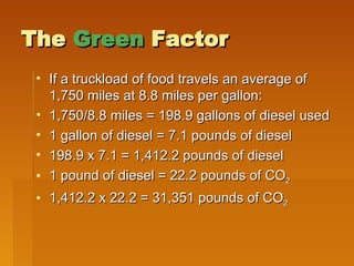 The  Green  Factor If a truckload of food travels an average of 1,750 miles at 8.8 miles per gallon:  1,750/8.8 miles = 198.9 gallons of diesel used 1 gallon of diesel = 7.1 pounds of diesel 198.9 x 7.1 = 1,412.2 pounds of diesel 1 pound of diesel = 22.2 pounds of CO 2 1,412.2 x 22.2 = 31,351 pounds of CO 2 