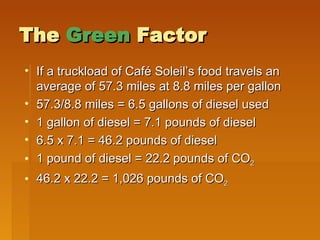The  Green  Factor If a truckload of Caf é Soleil’s  food travels an average of 57.3 miles at 8.8 miles per gallon  57.3/8.8 miles = 6.5 gallons of diesel used 1 gallon of diesel = 7.1 pounds of diesel 6.5 x 7.1 = 46.2 pounds of diesel 1 pound of diesel = 22.2 pounds of CO 2 46.2 x 22.2 = 1,026 pounds of CO 2 