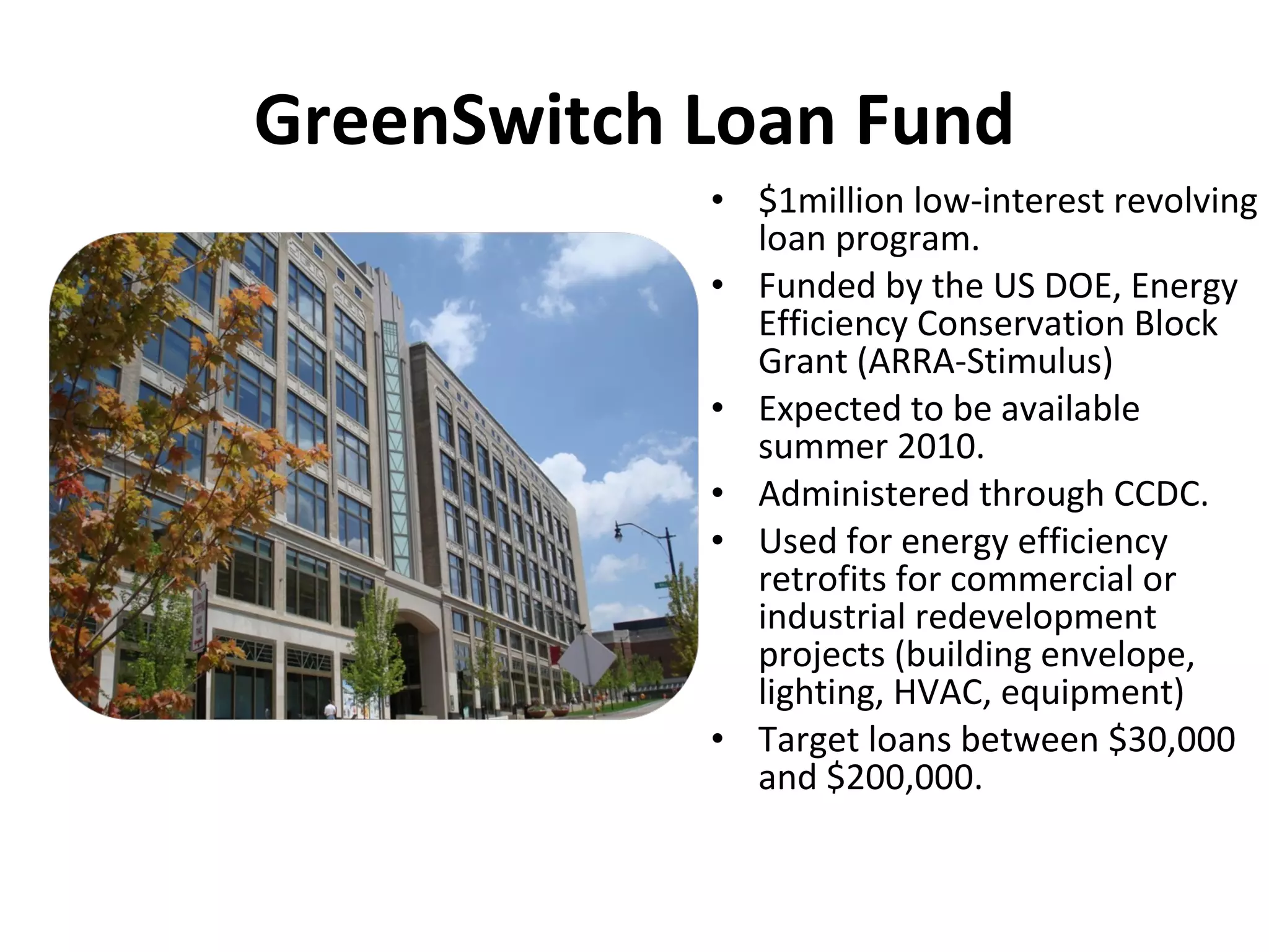 GreenSwitch Loan Fund $1million low-interest revolving loan program. Funded by the US DOE, Energy Efficiency Conservation Block Grant (ARRA-Stimulus) Expected to be available summer 2010. Administered through CCDC. Used for energy efficiency retrofits for commercial or industrial redevelopment projects (building envelope, lighting, HVAC, equipment)  Target loans between $30,000 and $200,000. 