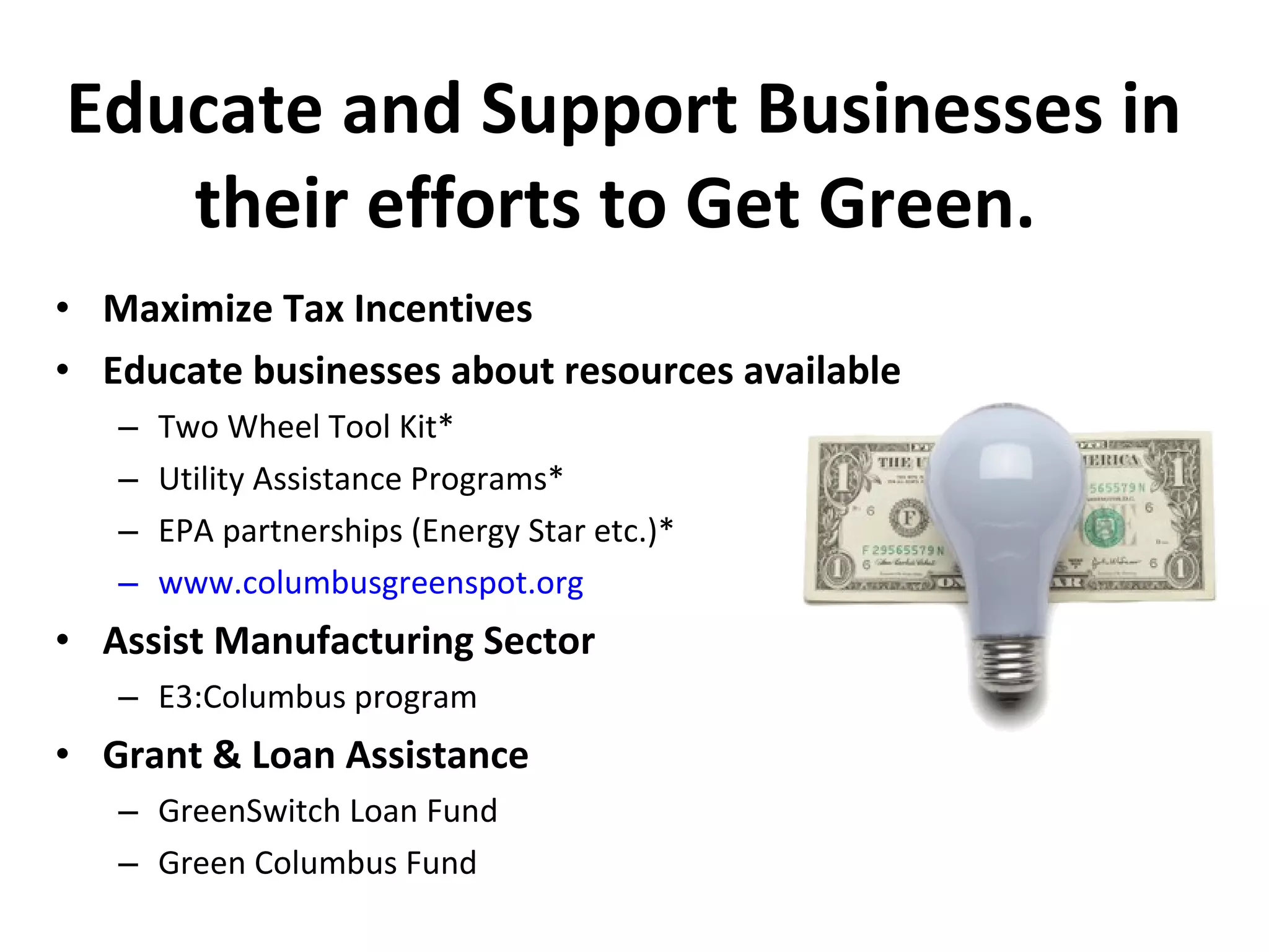 Educate and Support Businesses in their efforts to Get Green.  Maximize Tax Incentives Educate businesses about resources available Two Wheel Tool Kit* Utility Assistance Programs* EPA partnerships (Energy Star etc.)* www.columbusgreenspot.org   Assist Manufacturing Sector E3:Columbus program Grant & Loan Assistance GreenSwitch Loan Fund Green Columbus Fund 