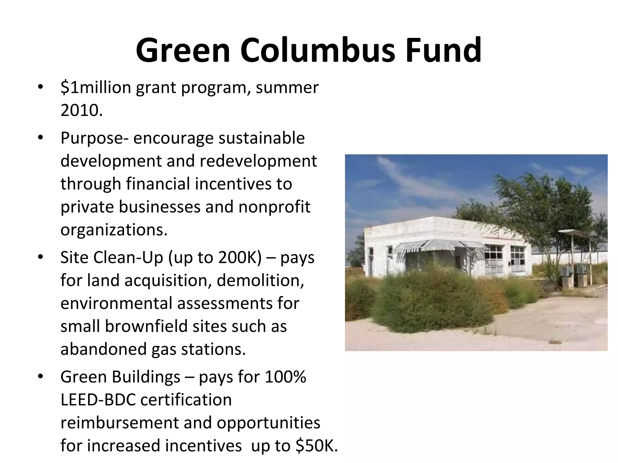 Green Columbus Fund $1million grant program, summer 2010. Purpose- encourage sustainable development and redevelopment through financial incentives to private businesses and nonprofit organizations.  Site Clean-Up (up to 200K) – pays for land acquisition, demolition, environmental assessments for small brownfield sites such as abandoned gas stations. Green Buildings – pays for 100% LEED-BDC certification reimbursement and opportunities for increased incentives  up to $50K. 