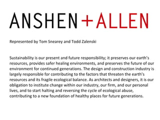 Represented by Tom Snearey and Todd Zalenski Sustainability is our present and future responsibility; it preserves our earth’s resources, provides safer healing environments, and preserves the future of our environment for continued generations. The design and construction industry is largely responsible for contributing to the factors that threaten the earth’s resources and its fragile ecological balance. As architects and designers, it is our obligation to institute change within our industry, our firm, and our personal lives, and to start halting and reversing the cycle of ecological abuse, contributing to a new foundation of healthy places for future generations. 