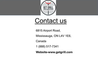 Contact us
6815 Airport Road,
Mississauga, ON L4V 1E6,
Canada
1 (888) 517-7341
Website-www.getgrill.com
 