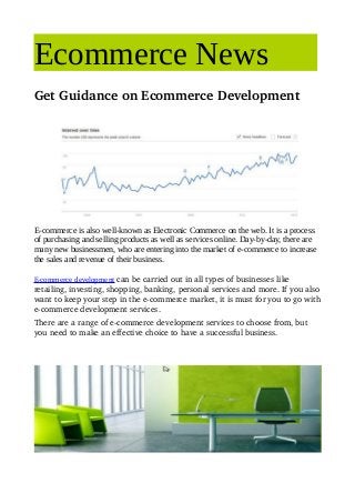 Ecommerce News
Get Guidance on Ecommerce Development




E-commerce is also well-known as Electronic Commerce on the web. It is a process
of purchasing and selling products as well as services online. Day-by-day, there are
many new businessmen, who are entering into the market of e-commerce to increase
the sales and revenue of their business.

E­commerce development can be carried out in all types of businesses like 
retailing, investing, shopping, banking, personal services and more. If you also 
want to keep your step in the e­commerce market, it is must for you to go with 
e­commerce development services.
There are a range of e­commerce development services to choose from, but 
you need to make an effective choice to have a successful business.
 