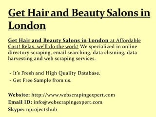 Get Hair and Beauty Salons in London at Affordable
Cost! Relax, we'll do the work! We specialized in online
directory scraping, email searching, data cleaning, data
harvesting and web scraping services.
- It’s Fresh and High Quality Database.
- Get Free Sample from us.
Website: http://www.webscrapingexpert.com
Email ID: info@webscrapingexpert.com
Skype: nprojectshub
 