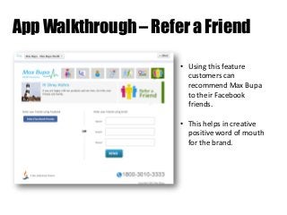 App Walkthrough – Refer a Friend
• Using this feature
customers can
recommend Max Bupa
to their Facebook
friends.
• This helps in creative
positive word of mouth
for the brand.

 