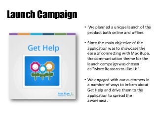 Launch Campaign
• We planned a unique launch of the
product both online and offline.
• Since the main objective of the
application was to showcase the
ease of connecting with Max Bupa,
the communication theme for the
launch campaign was chosen
as "More Reasons to Like Us"
• We engaged with our customers in
a number of ways to inform about
Get Help and drive them to the
application to spread the
awareness.

 
