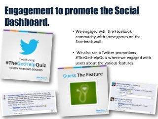 Engagement to promote the Social
Dashboard.
• We engaged with the Facebook
community with some games on the
Facebook wall.
• We also ran a Twitter promotions
#TheGetHelpQuiz where we engaged with
users about the various features.

 