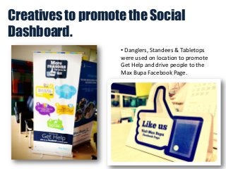 Creatives to promote the Social
Dashboard.
• Danglers, Standees & Tabletops
were used on location to promote
Get Help and drive people to the
Max Bupa Facebook Page.

 