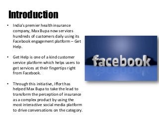Introduction
• India’s premier health insurance
company, Max Bupa now services
hundreds of customers daily using its
Facebook engagement platform – Get
Help.
• Get Help is one of a kind customer
service platform which helps users to
get services at their fingertips right
from Facebook.
• Through this initiative, Iffort has
helped Max Bupa to take the lead to
transform the perception of insurance
as a complex product by using the
most interactive social media platform
to drive conversations on the category.

 