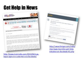 Get Help in News

http://www.fintiger.com/india/
max-bupa-launches-get-helpinitiative-on-facebook-41.php
http://www.mxmindia.com/2013/06/maxbupa-signs-on-customers-via-facebook/

 