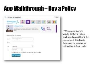 App Walkthrough – Buy a Policy

• When a customer
wants to Buy a Policy
and needs a call back, he
can submit his details
here and he receives a
call within 60 seconds.

 