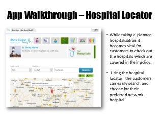 App Walkthrough – Hospital Locator
• While taking a planned
hospitalization it
becomes vital for
customers to check out
the hospitals which are
covered in their policy.
• Using the hospital
locator the customers
can easily search and
choose for their
preferred network
hospital.

 