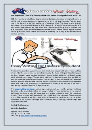 Get Help From The Essay Writing Service To Reduce Complexities Of Your Life
With the invention of latest technology products and gadgets, the essay writing has become a
difficult task for the students and disabled them to write high quality essays. This has given
rise in the demand of the high end writing of essay services. They have hired a team of
individuals that are dedicated to serve their clients with the work of astonishing quality and
help them to keep soothed and calm all the time. They have a very high level of inspiration for
their customers. Some of the companies have established a special section popularly known
as the quality assurance section that is meant for testing the quality and standards of the
services provided.
These service providers give services to their clients at a very sensible price. These facilities
are provided for general services for writing including the thesis writing services, term paper
services, research paper services, admission essays, editing and proof reading of essays
along with their cover letters. There is a little variation in the price of the services provided for
writing essays that basically depends upon the time taken for writing the essay. As more days
world be given for writing, then the price to be paid by the client must be lesser and the reverse
world be in case of the vice versa. A number of special amenities are provided to the clients,
who are regular or take services in bulk from them.
The essay writing services acquired by a professional and reliable company is highly
beneficial to the students in writing an essay effectively. These companies hire a team of
individuals that have a very rich experience and a deep knowledge about the concerned
subject. These services are being used by the individuals all over the world. These services
are provided by the internet. Also, these essay writing services help in enhancing the level of
confidence of the students and helps them to write an essay effectively by just taking a little
assistance from them.
Contact Us Information
Australia Best Tutor
Sydney, NSW, Australia
Call @ +61-730-407-305
Live Chat @ http://www.australiabesttutor.com/
 