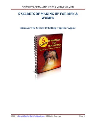 5 SECRETS OF MAKING UP FOR MEN & WOMEN

       5 SECRETS OF MAKING UP FOR MEN &
                    WOMEN

          Discover The Secrets Of Getting Together Again!




© 2011, http://GetHerBackForGood.com– All Rights Reserved   Page 1
 