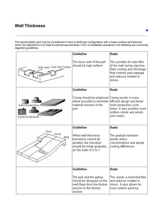 Wall Thickness
The typical plastic part may be considered to have a shell type configuration with a basic surface and features
which are attached to it to meet functional requirements. From a moldability standpoint, the following are commonly
regarded guidelines.
 
