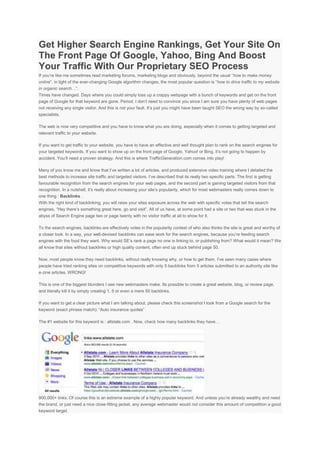 Get Higher Search Engine Rankings, Get Your Site On
The Front Page Of Google, Yahoo, Bing And Boost
Your Traffic With Our Proprietary SEO Process
If you’re like me sometimes read marketing forums, marketing blogs and obviously, beyond the usual “how to make money
online“, in light of the ever-changing Google algorithm changes, the most popular question is “how to drive traffic to my website
in organic search…”.
Times have changed. Days where you could simply toss up a crappy webpage with a bunch of keywords and get on the front
page of Google for that keyword are gone. Period. I don’t need to convince you since I am sure you have plenty of web pages
not receiving any single visitor. And this is not your fault. It’s just you might have been taught SEO the wrong way by so-called
specialists.

The web is now very competitive and you have to know what you are doing, especially when it comes to getting targeted and
relevant traffic to your website.

If you want to get traffic to your website, you have to have an effective and well thought plan to rank on the search engines for
your targeted keywords. If you want to show up on the front page of Google, Yahoo! or Bing, it’s not going to happen by
accident. You’ll need a proven strategy. And this is where TrafficGeneration.com comes into play!

Many of you know me and know that I’ve written a lot of articles, and produced extensive video training where I detailed the
best methods to increase site traffic and targeted visitors. I’ve described that its really two specific parts: The first is getting
favourable recognition from the search engines for your web pages, and the second part is gaining targeted visitors from that
recognition. In a nutshell, it’s really about increasing your site’s popularity, which for most webmasters really comes down to
one thing : Backlinks .
With the right kind of backlinking, you will raise your sites exposure across the web with specific votes that tell the search
engines, “Hey there’s something great here, go and visit”. All of us have, at some point had a site or two that was stuck in the
abyss of Search Engine page two or page twenty with no visitor traffic at all to show for it.

To the search engines, backlinks are effectively votes in the popularity contest of who also thinks the site is great and worthy of
a closer look. In a way, your well-devised backlinks can ease work for the search engines, because you’re feeding search
engines with the food they want. Why would SE’s rank a page no one is linking to, or publishing from? What would it mean? We
all know that sites without backlinks or high quality content, often end up stuck behind page 50.

Now, most people know they need backlinks, without really knowing why, or how to get them. I’ve seen many cases where
people have tried ranking sites on competitive keywords with only 5 backlinks from 5 articles submitted to an authority site like
e-zine articles. WRONG!

This is one of the biggest blunders I see new webmasters make. Its possible to create a great website, blog, or review page,
and literally kill it by simply creating 1, 5 or even a mere 50 backlinks.

If you want to get a clear picture what I am talking about, please check this screenshot I took from a Google search for the
keyword (exact phrase match): “Auto insurance quotes”

The #1 website for this keyword is : allstate.com . Now, check how many backlinks they have…




900,000+ links. Of course this is an extreme example of a highly popular keyword. And unless you’re already wealthy and need
the brand, or just need a nice close-fitting jacket, any average webmaster would not consider this amount of competition a good
keyword target.
 