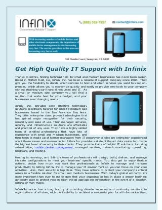 Get High Quality IT Support with Infinix
Thanks to Infinix, finding technical help for small and medium businesses has never been easier.
Based in Moffett Field, CA, Infinix Inc. has been a reliable IT support company since 1984. They
give you the flexibility to decide which services to host and which services you want to keep on-
premise, which allows you to economize quickly and easily or provide new tools to your company
without straining your financial resources and IT. As
a small or medium size company you will find a
solution that works best for your budget, and your
businesses ever changing needs.
Infinix Inc. provides cost effective technology
solutions specifically tailored for small to medium size
businesses based in the San Francisco Bay Area.
They offer enterprise class proven technologies that
has gained major recognition for their security,
reliability and ease of use. Their managed services,
security and infrastructure solutions are affordable
and practical of any user. They have a highly skilled
team of certified professionals that have lots of
experience with small and medium businesses, and
their team is made up of former managers from IT departments who are intimately experienced
about those issues and environments. Infinix Inc provides a state of the art data center to provide
the highest level of security to their clients. They provide loads of helpful IT solutions, including
virtualization, mobile device management, managed services, network monitoring, consulting,
hardware, and hosting.
Hosting is non-stop, and Infinix's team of professionals will design, build, deliver, and manage
intricate configurations to meet your business' specific needs. You also get to enjoy flexible
options, decide how much you want the professionals at Infinix to manage and increase
productivity by letting Infinix Inc to manage your IT environment so you can focus on your core
activities. Also, their security is top class. They have options to protect your company's critical
assets in a flexible solution for small and medium businesses. With today’s global economy, it’s
more important than ever to make sure that your organization has in place a proper business
continuity plan to protect your mission-critical applications information in the event of a disaster,
natural or man-made.
InfinixSymantec has a long history of providing disaster recovery and continuity solutions to
organizations of all sizes, with the flexibility to architect a continuity plan for all information tiers,
 