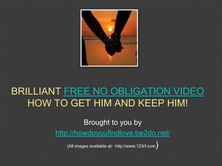 BRILLIANT FREE NO OBLIGATION VIDEO
   HOW TO GET HIM AND KEEP HIM!
                Brought to you by
       http://howdoyoufindlove.be2do.net/
          (All images available at: http://www.123rf.com   )
 