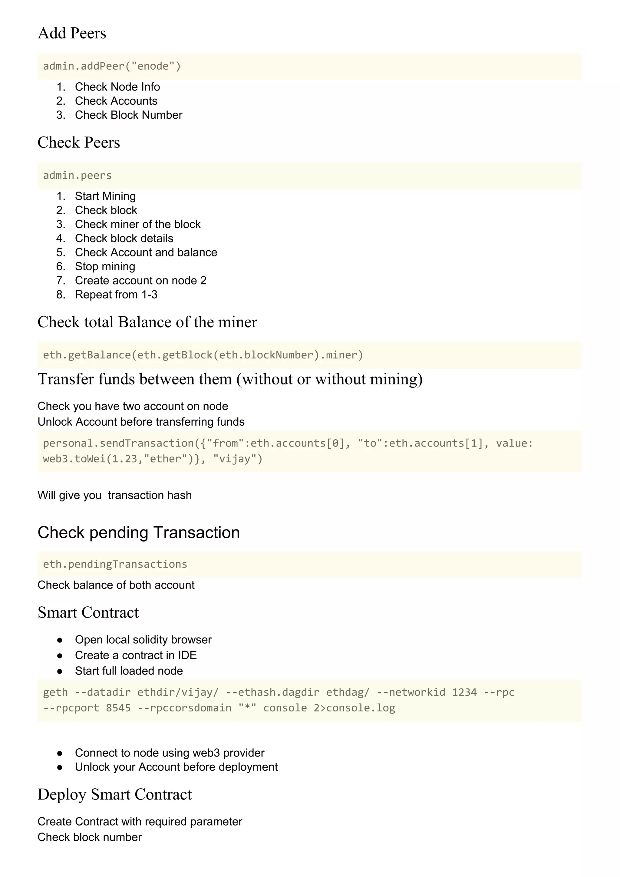 Add Peers
admin.addPeer("enode")
1. Check Node Info
2. Check Accounts
3. Check Block Number
Check Peers
admin.peers
1. Start Mining
2. Check block
3. Check miner of the block
4. Check block details
5. Check Account and balance
6. Stop mining
7. Create account on node 2
8. Repeat from 1-3
Check total Balance of the miner
eth.getBalance(eth.getBlock(eth.blockNumber).miner)
Transfer funds between them (without or without mining)
Check you have two account on node
Unlock Account before transferring funds
personal.sendTransaction({"from":eth.accounts[0], "to":eth.accounts[1], value:
web3.toWei(1.23,"ether")}, "vijay")
Will give you transaction hash
Check pending Transaction
eth.pendingTransactions
Check balance of both account
Smart Contract
● Open local solidity browser
● Create a contract in IDE
● Start full loaded node
geth --datadir ethdir/vijay/ --ethash.dagdir ethdag/ --networkid 1234 --rpc
--rpcport 8545 --rpccorsdomain "*" console 2>console.log
● Connect to node using web3 provider
● Unlock your Account before deployment
Deploy Smart Contract
Create Contract with required parameter
Check block number
 