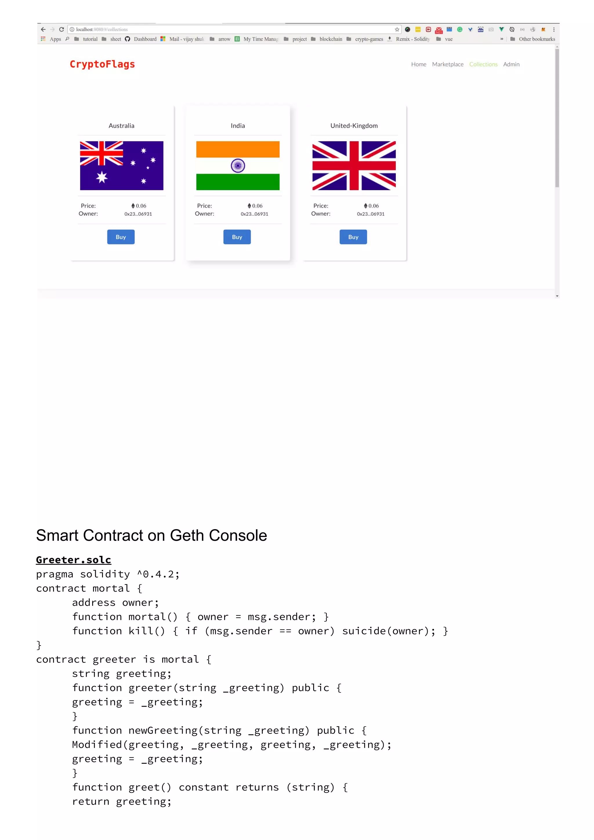 Smart Contract on Geth Console
Greeter.solc 
pragma solidity ^0.4.2; 
contract mortal { 
address owner; 
function mortal() { owner = msg.sender; } 
function kill() { if (msg.sender == owner) suicide(owner); } 
} 
contract greeter is mortal {   
string greeting;   
function greeter(string _greeting) public { 
  greeting = _greeting; 
} 
function newGreeting(string _greeting) public { 
  Modified(greeting, _greeting, greeting, _greeting); 
  greeting = _greeting; 
}   
function greet() constant returns (string) { 
  return greeting; 
 