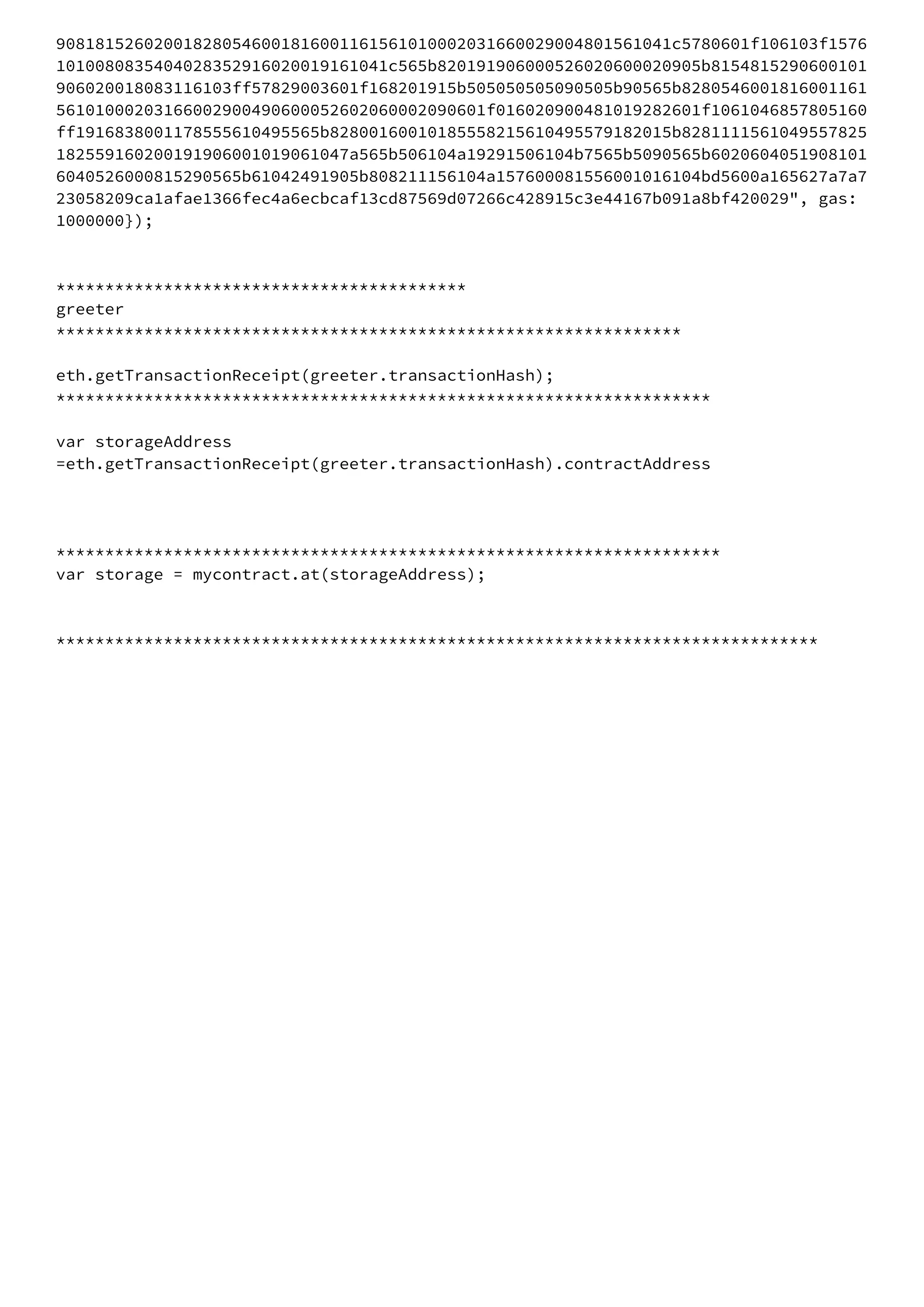 908181526020018280546001816001161561010002031660029004801561041c5780601f106103f1576
1010080835404028352916020019161041c565b820191906000526020600020905b8154815290600101
906020018083116103ff57829003601f168201915b505050505090505b90565b8280546001816001161
56101000203166002900490600052602060002090601f016020900481019282601f1061046857805160
ff1916838001178555610495565b82800160010185558215610495579182015b8281111561049557825
182559160200191906001019061047a565b506104a19291506104b7565b5090565b6020604051908101
6040526000815290565b61042491905b808211156104a157600081556001016104bd5600a165627a7a7
23058209ca1afae1366fec4a6ecbcaf13cd87569d07266c428915c3e44167b091a8bf420029", gas: 
1000000}); 
 
 
****************************************** 
greeter 
**************************************************************** 
 
eth.getTransactionReceipt(greeter.transactionHash); 
******************************************************************* 
 
var storageAddress 
=eth.getTransactionReceipt(greeter.transactionHash).contractAddress 
 
 
 
******************************************************************** 
var storage = mycontract.at(storageAddress); 
 
 
****************************************************************************** 
 
