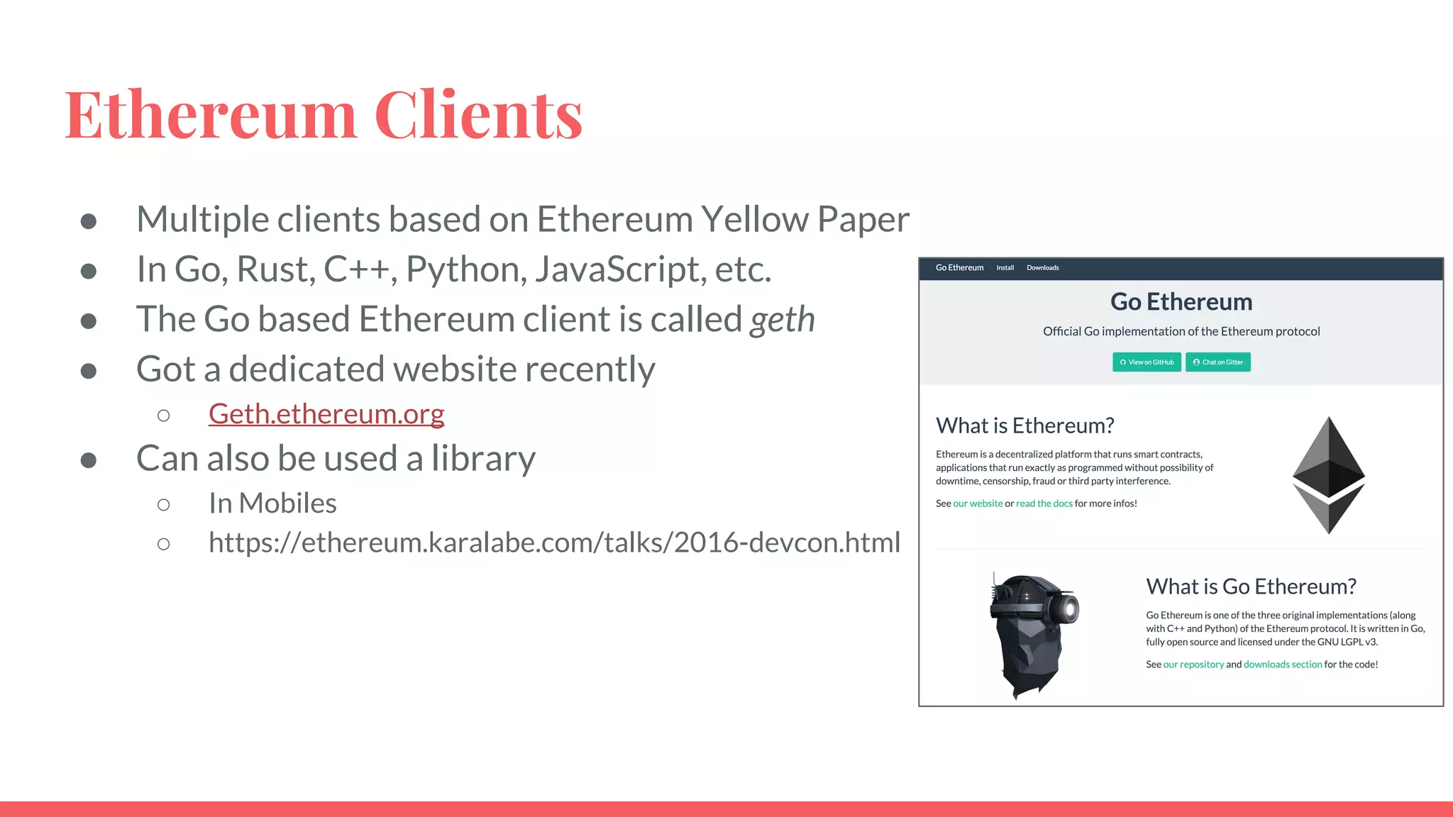 Ethereum Clients
● Multiple clients based on Ethereum Yellow Paper
● In Go, Rust, C++, Python, JavaScript, etc.
● The Go based Ethereum client is called geth
● Got a dedicated website recently
○ Geth.ethereum.org
● Can also be used a library
○ In Mobiles
○ https://ethereum.karalabe.com/talks/2016-devcon.html
 