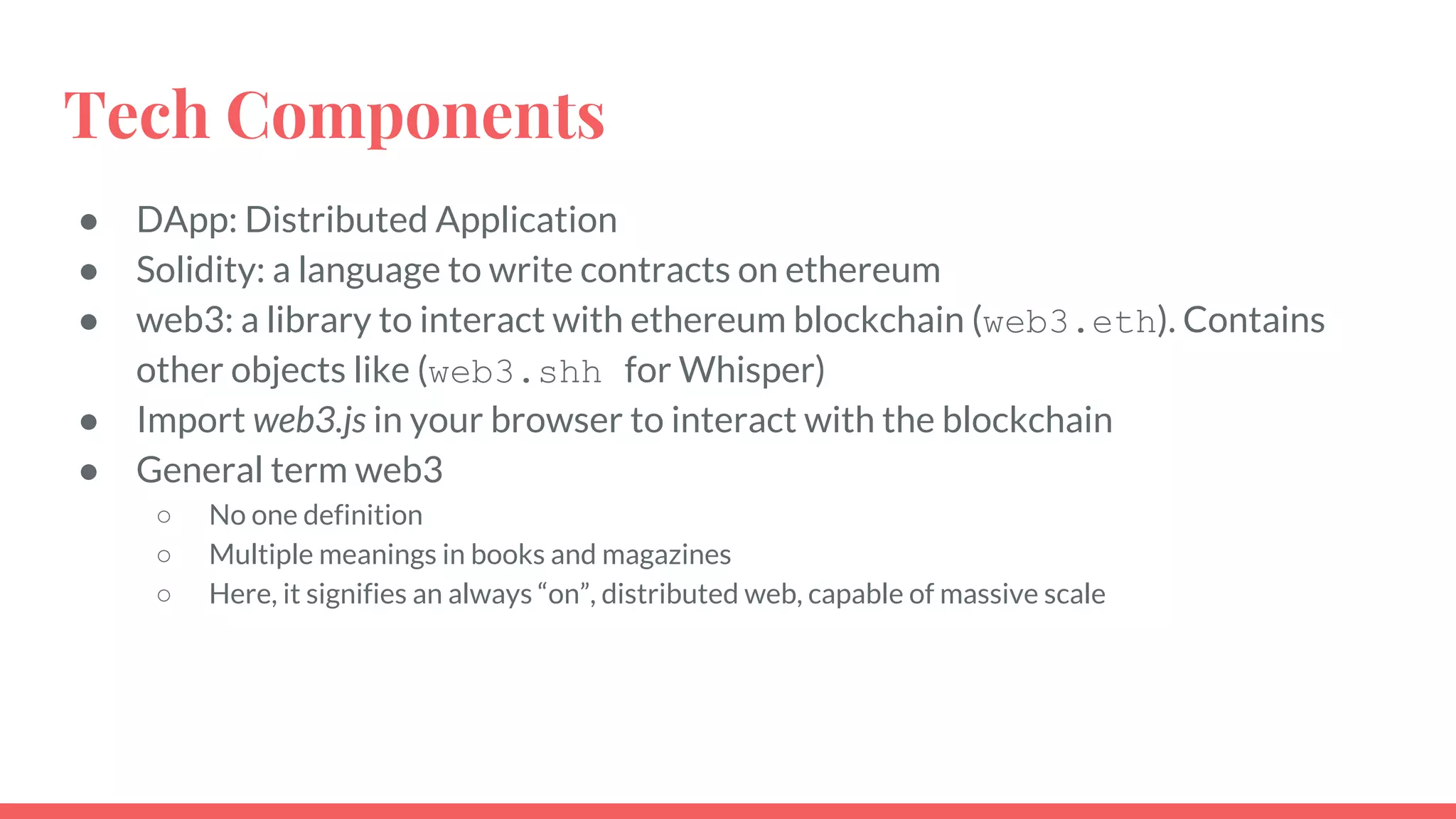 Tech Components
● DApp: Distributed Application
● Solidity: a language to write contracts on ethereum
● web3: a library to interact with ethereum blockchain (web3.eth). Contains
other objects like (web3.shh for Whisper)
● Import web3.js in your browser to interact with the blockchain
● General term web3
○ No one definition
○ Multiple meanings in books and magazines
○ Here, it signifies an always “on”, distributed web, capable of massive scale
 