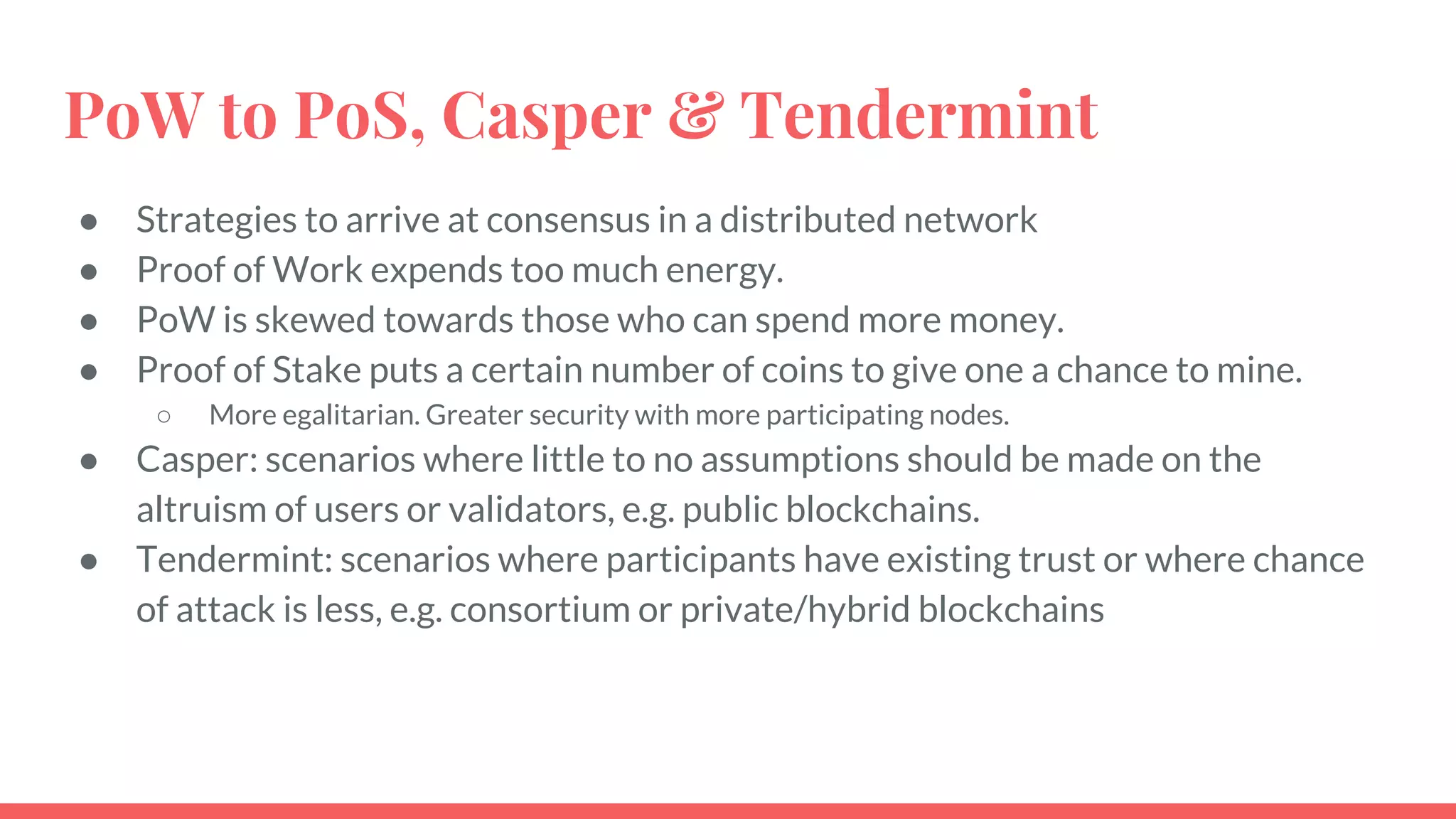 PoW to PoS, Casper & Tendermint
● Strategies to arrive at consensus in a distributed network
● Proof of Work expends too much energy.
● PoW is skewed towards those who can spend more money.
● Proof of Stake puts a certain number of coins to give one a chance to mine.
○ More egalitarian. Greater security with more participating nodes.
● Casper: scenarios where little to no assumptions should be made on the
altruism of users or validators, e.g. public blockchains.
● Tendermint: scenarios where participants have existing trust or where chance
of attack is less, e.g. consortium or private/hybrid blockchains
 