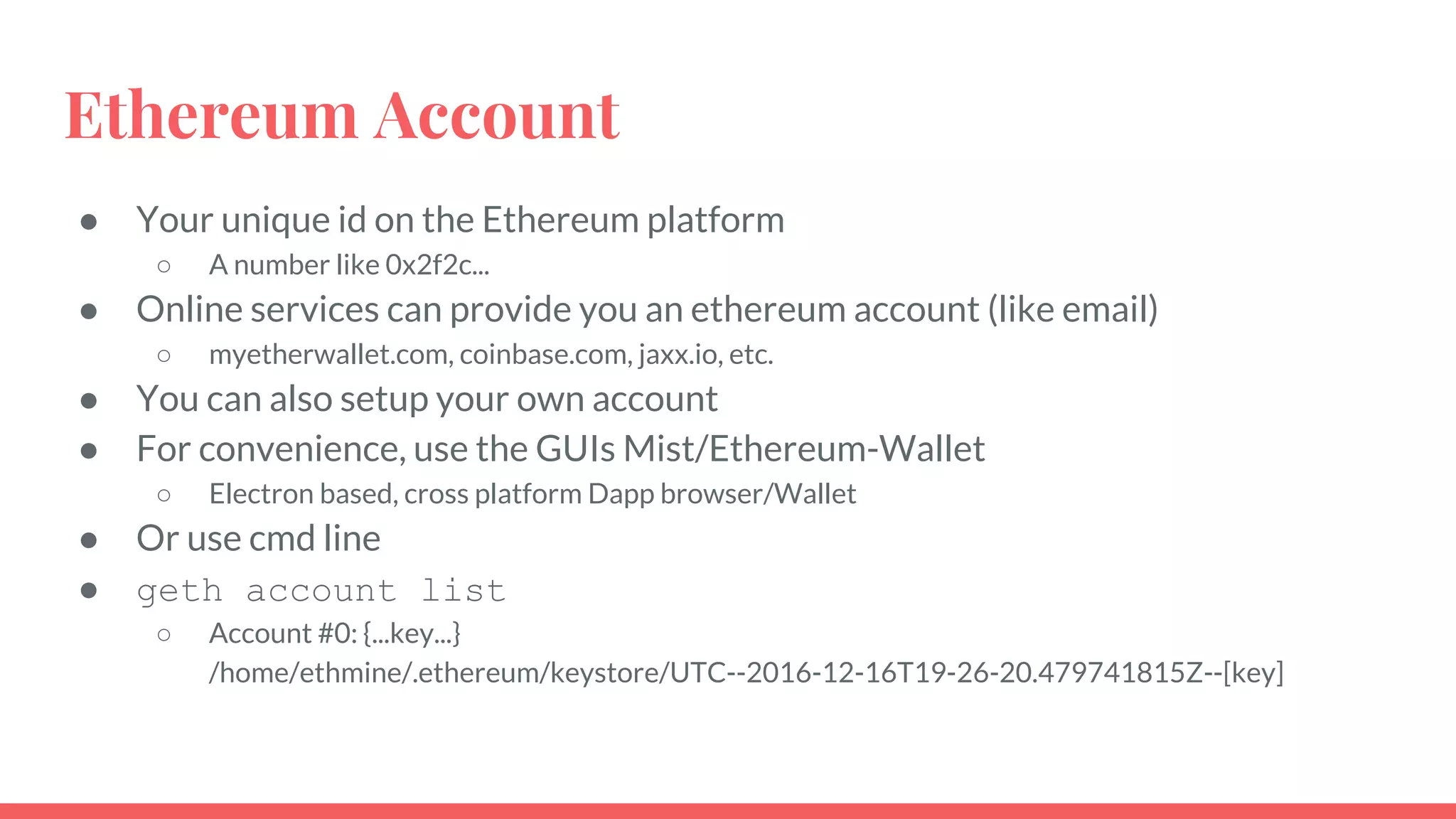 Ethereum Account
● Your unique id on the Ethereum platform
○ A number like 0x2f2c...
● Online services can provide you an ethereum account (like email)
○ myetherwallet.com, coinbase.com, jaxx.io, etc.
● You can also setup your own account
● For convenience, use the GUIs Mist/Ethereum-Wallet
○ Electron based, cross platform Dapp browser/Wallet
● Or use cmd line
● geth account list
○ Account #0: {...key...}
/home/ethmine/.ethereum/keystore/UTC--2016-12-16T19-26-20.479741815Z--[key]
 