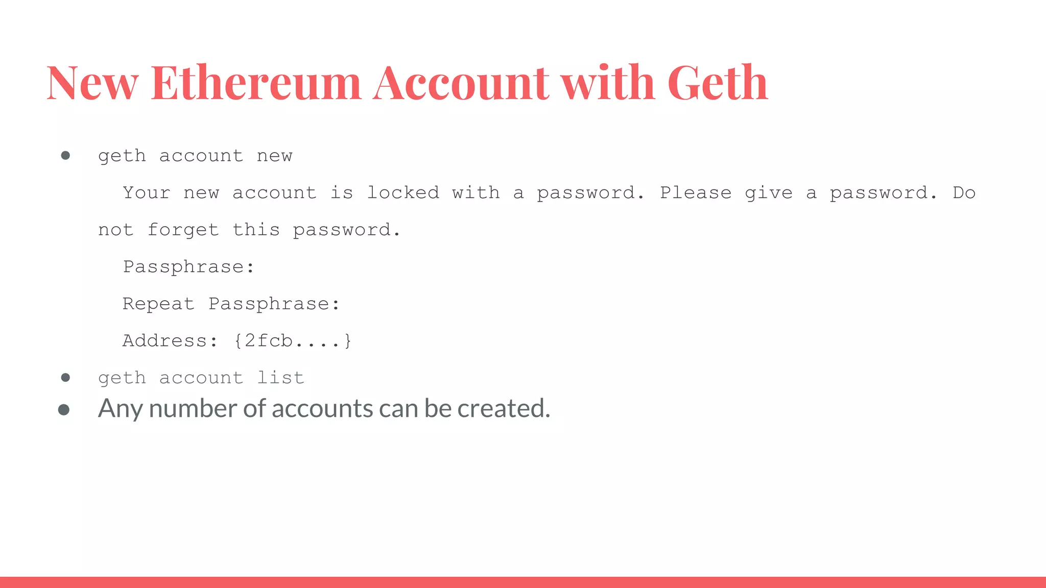 New Ethereum Account with Geth
● geth account new
Your new account is locked with a password. Please give a password. Do
not forget this password.
Passphrase:
Repeat Passphrase:
Address: {2fcb....}
● geth account list
● Any number of accounts can be created.
 