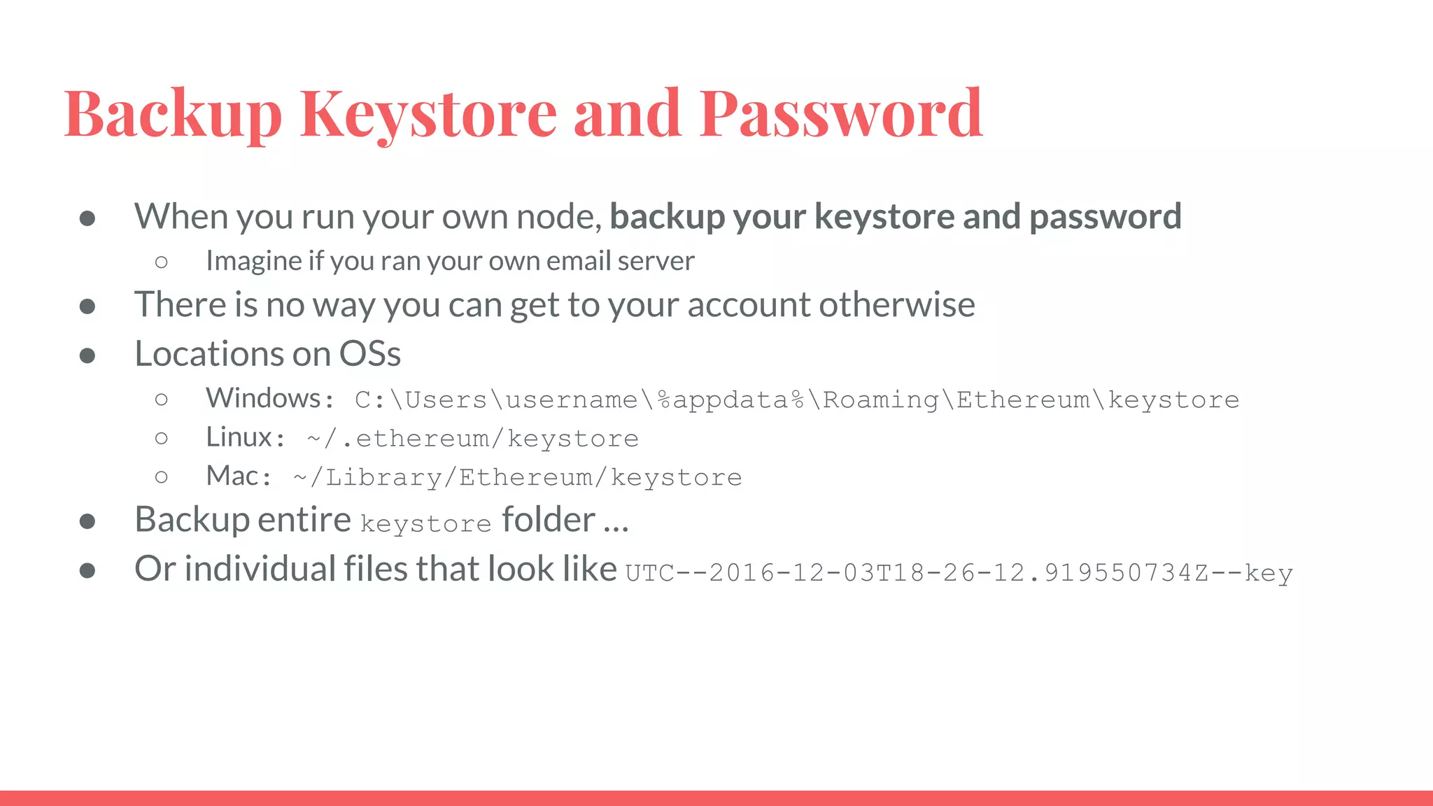 Backup Keystore and Password
● When you run your own node, backup your keystore and password
○ Imagine if you ran your own email server
● There is no way you can get to your account otherwise
● Locations on OSs
○ Windows: C:Usersusername%appdata%RoamingEthereumkeystore
○ Linux: ~/.ethereum/keystore
○ Mac: ~/Library/Ethereum/keystore
● Backup entire keystore folder …
● Or individual files that look like UTC--2016-12-03T18-26-12.919550734Z--key
 