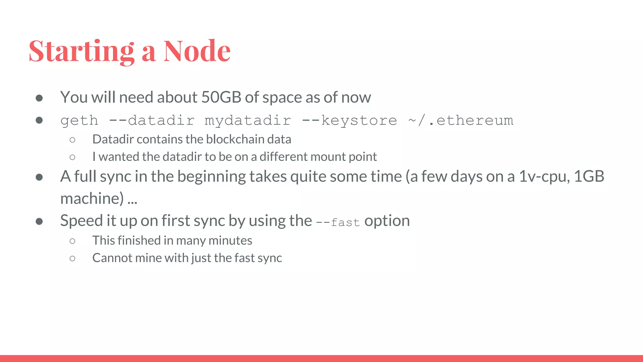 Starting a Node
● You will need about 50GB of space as of now
● geth --datadir mydatadir --keystore ~/.ethereum
○ Datadir contains the blockchain data
○ I wanted the datadir to be on a different mount point
● A full sync in the beginning takes quite some time (a few days on a 1v-cpu, 1GB
machine) ...
● Speed it up on first sync by using the --fast option
○ This finished in many minutes
○ Cannot mine with just the fast sync
 