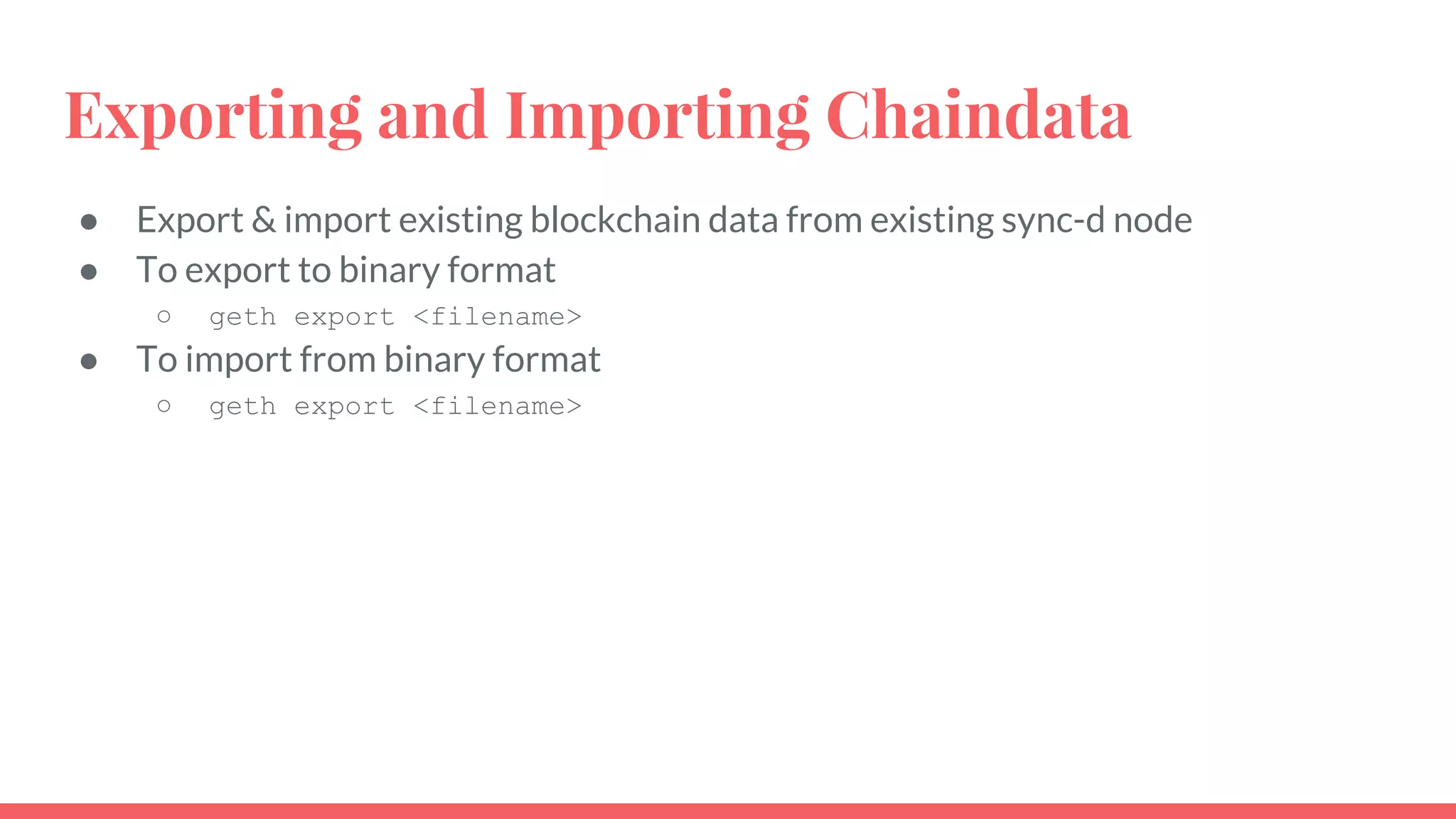 Exporting and Importing Chaindata
● Export & import existing blockchain data from existing sync-d node
● To export to binary format
○ geth export <filename>
● To import from binary format
○ geth export <filename>
 