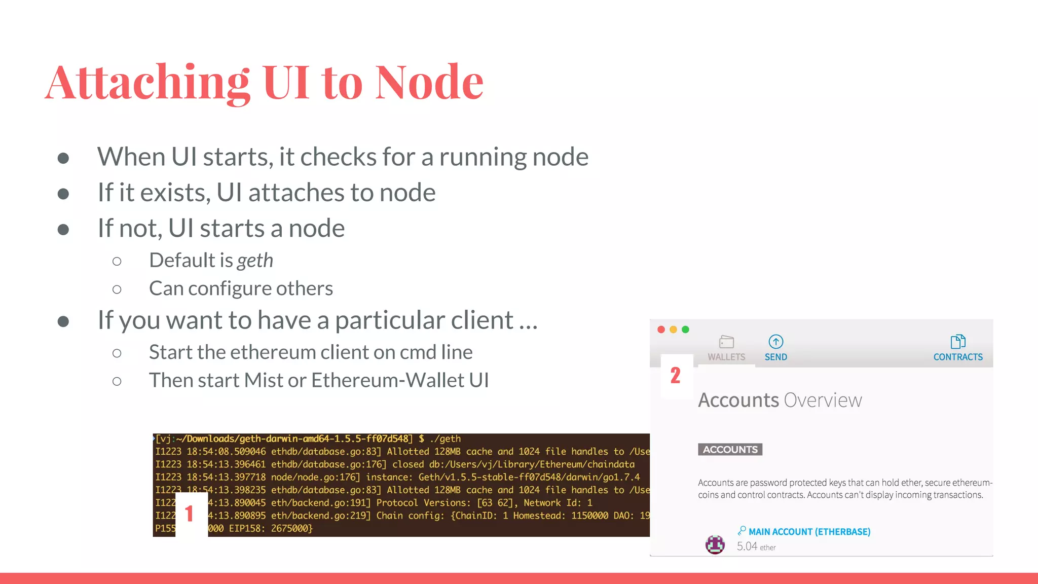 Attaching UI to Node
● When UI starts, it checks for a running node
● If it exists, UI attaches to node
● If not, UI starts a node
○ Default is geth
○ Can configure others
● If you want to have a particular client …
○ Start the ethereum client on cmd line
○ Then start Mist or Ethereum-Wallet UI
1
2
 