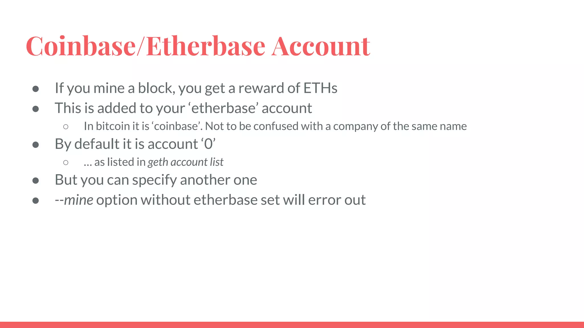 Coinbase/Etherbase Account
● If you mine a block, you get a reward of ETHs
● This is added to your ‘etherbase’ account
○ In bitcoin it is ‘coinbase’. Not to be confused with a company of the same name
● By default it is account ‘0’
○ … as listed in geth account list
● But you can specify another one
● --mine option without etherbase set will error out
 