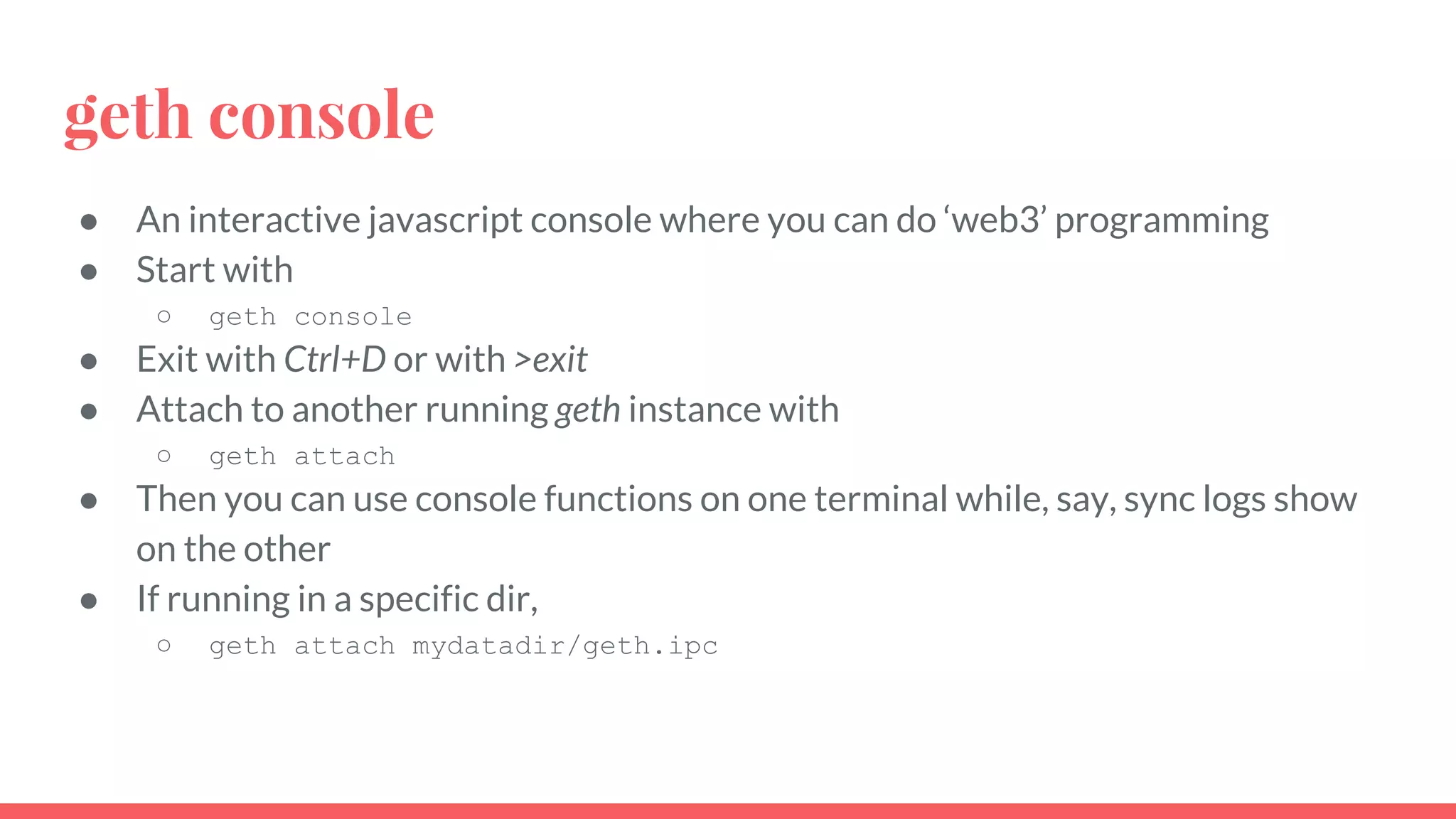 geth console
● An interactive javascript console where you can do ‘web3’ programming
● Start with
○ geth console
● Exit with Ctrl+D or with >exit
● Attach to another running geth instance with
○ geth attach
● Then you can use console functions on one terminal while, say, sync logs show
on the other
● If running in a specific dir,
○ geth attach mydatadir/geth.ipc
 