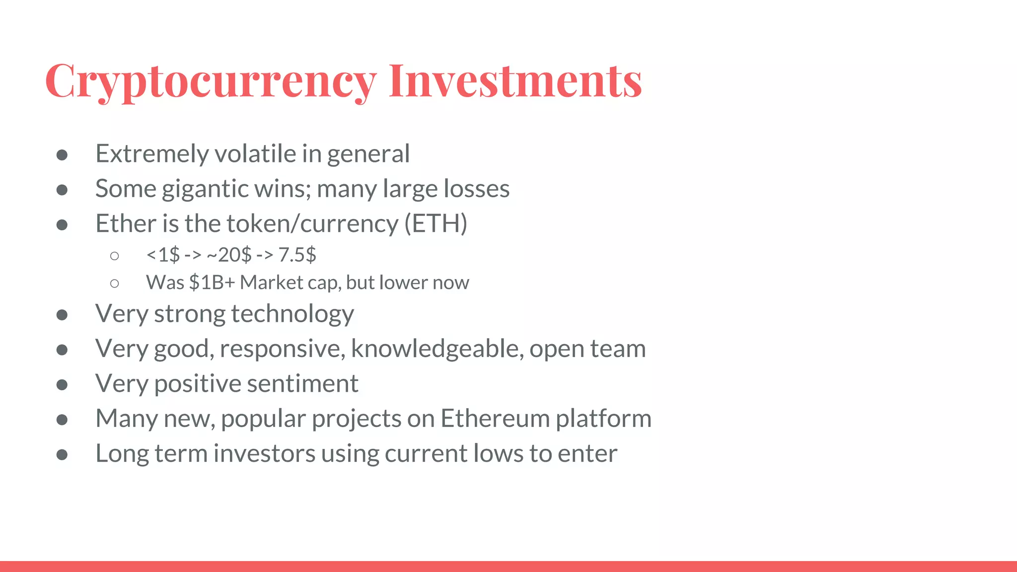 Cryptocurrency Investments
● Extremely volatile in general
● Some gigantic wins; many large losses
● Ether is the token/currency (ETH)
○ <1$ -> ~20$ -> 7.5$
○ Was $1B+ Market cap, but lower now
● Very strong technology
● Very good, responsive, knowledgeable, open team
● Very positive sentiment
● Many new, popular projects on Ethereum platform
● Long term investors using current lows to enter
 