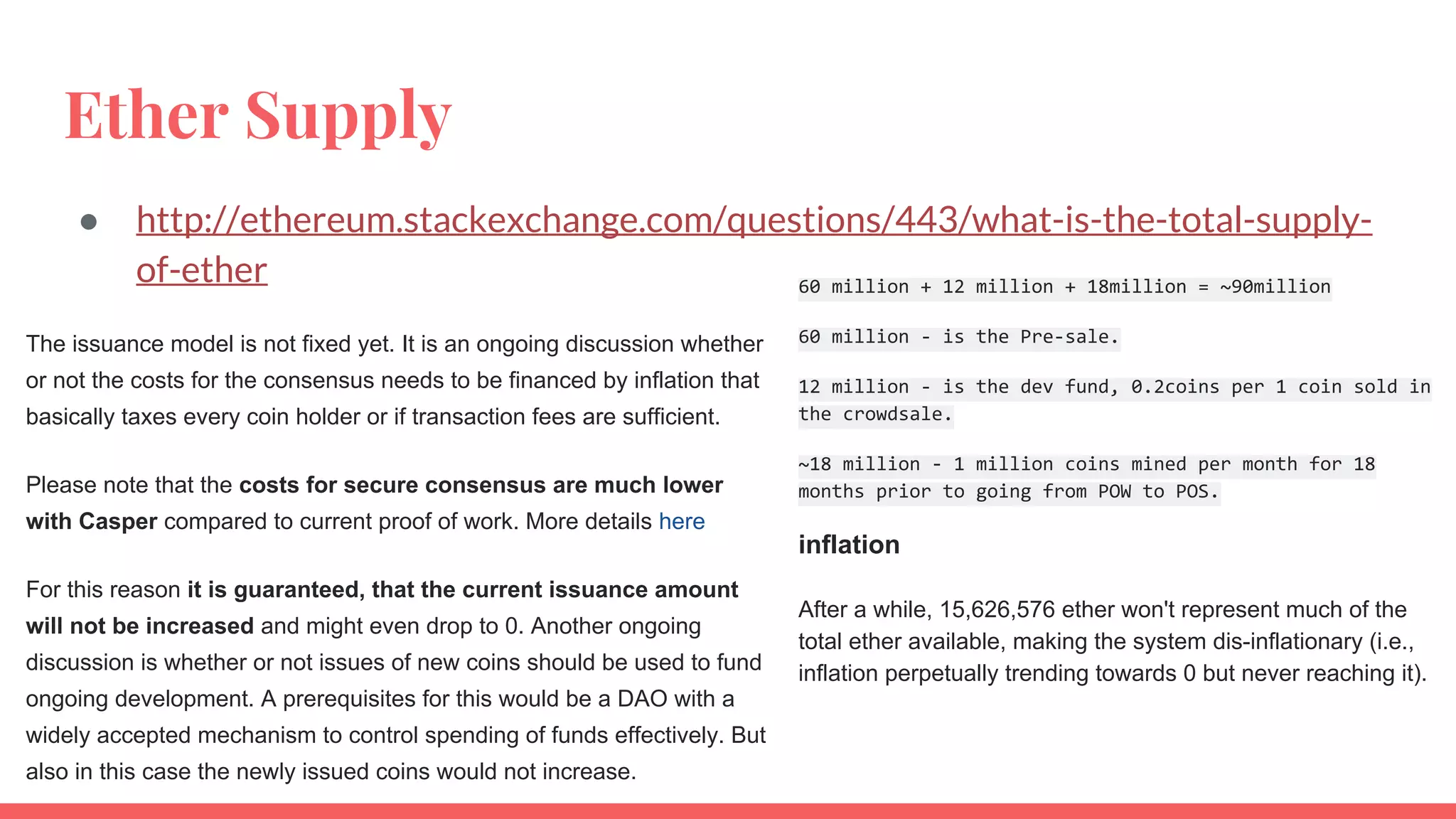 Ether Supply
● http://ethereum.stackexchange.com/questions/443/what-is-the-total-supply-
of-ether
The issuance model is not fixed yet. It is an ongoing discussion whether
or not the costs for the consensus needs to be financed by inflation that
basically taxes every coin holder or if transaction fees are sufficient.
Please note that the costs for secure consensus are much lower
with Casper compared to current proof of work. More details here
For this reason it is guaranteed, that the current issuance amount
will not be increased and might even drop to 0. Another ongoing
discussion is whether or not issues of new coins should be used to fund
ongoing development. A prerequisites for this would be a DAO with a
widely accepted mechanism to control spending of funds effectively. But
also in this case the newly issued coins would not increase.
60 million + 12 million + 18million = ~90million
60 million - is the Pre-sale.
12 million - is the dev fund, 0.2coins per 1 coin sold in
the crowdsale.
~18 million - 1 million coins mined per month for 18
months prior to going from POW to POS.
inflation
After a while, 15,626,576 ether won't represent much of the
total ether available, making the system dis-inflationary (i.e.,
inflation perpetually trending towards 0 but never reaching it).
 