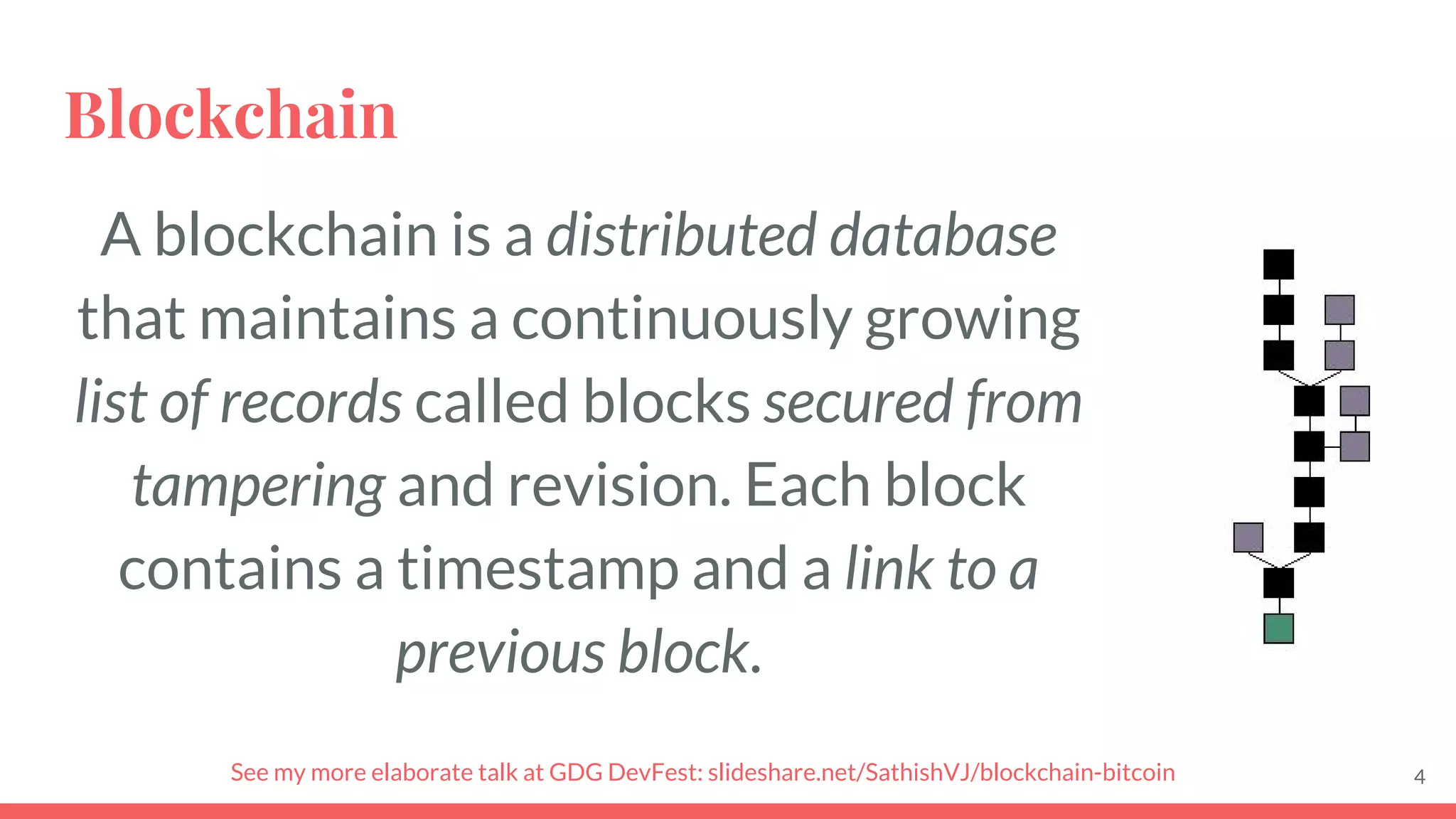Blockchain
A blockchain is a distributed database
that maintains a continuously growing
list of records called blocks secured from
tampering and revision. Each block
contains a timestamp and a link to a
previous block.
4See my more elaborate talk at GDG DevFest: slideshare.net/SathishVJ/blockchain-bitcoin
 