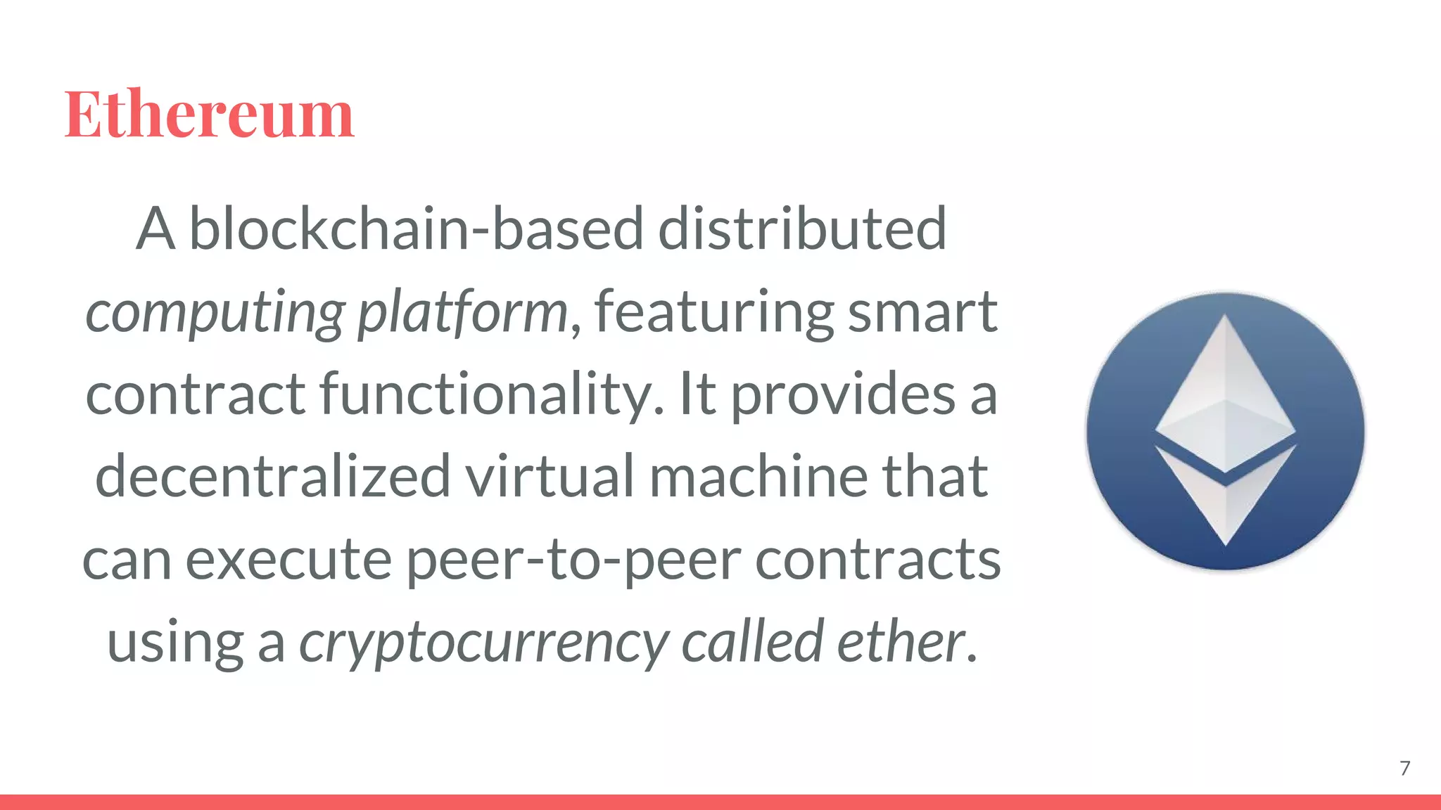 Ethereum
A blockchain-based distributed
computing platform, featuring smart
contract functionality. It provides a
decentralized virtual machine that
can execute peer-to-peer contracts
using a cryptocurrency called ether.
7
 