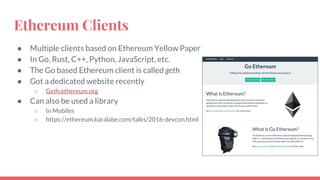 Ethereum Clients
● Multiple clients based on Ethereum Yellow Paper
● In Go, Rust, C++, Python, JavaScript, etc.
● The Go based Ethereum client is called geth
● Got a dedicated website recently
○ Geth.ethereum.org
● Can also be used a library
○ In Mobiles
○ https://ethereum.karalabe.com/talks/2016-devcon.html
 