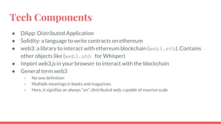 Tech Components
● DApp: Distributed Application
● Solidity: a language to write contracts on ethereum
● web3: a library to interact with ethereum blockchain (web3.eth). Contains
other objects like (web3.shh for Whisper)
● Import web3.js in your browser to interact with the blockchain
● General term web3
○ No one definition
○ Multiple meanings in books and magazines
○ Here, it signifies an always “on”, distributed web, capable of massive scale
 
