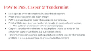 PoW to PoS, Casper & Tendermint
● Strategies to arrive at consensus in a distributed network
● Proof of Work expends too much energy.
● PoW is skewed towards those who can spend more money.
● Proof of Stake puts a certain number of coins to give one a chance to mine.
○ More egalitarian. Greater security with more participating nodes.
● Casper: scenarios where little to no assumptions should be made on the
altruism of users or validators, e.g. public blockchains.
● Tendermint: scenarios where participants have existing trust or where chance
of attack is less, e.g. consortium or private/hybrid blockchains
 