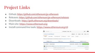 Project Links
● Github: https://github.com/ethereum/go-ethereum
● Releases: https://github.com/ethereum/go-ethereum/releases
● Downloads: https://geth.ethereum.org/downloads/
● Main site: https://www.ethereum.org
● Install command line tools: https://www.ethereum.org/cli
 