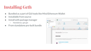 Installing Geth
● Bundled as a part of GUI tools like Mist/Ethereum-Wallet
● Installable from source
● Install with package manager
○ Homebrew, apt-get
● From standalone pre-built bundle
 