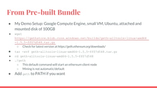 From Pre-built Bundle
● My Demo Setup: Google Compute Engine, small VM, Ubuntu, attached and
mounted disk of 100GB
● wget
https://gethstore.blob.core.windows.net/builds/geth-alltools-linux-amd64
-1.5.5-ff07d548.tar.gz
○ Check for latest version at https://geth.ethereum.org/downloads/
● tar -xvf geth-alltools-linux-amd64-1.5.5-ff07d548.tar.gz
● cd geth-alltools-linux-amd64-1.5.5-ff07d548
● ./geth
○ This default command will start an ethereum client node
○ Mining is not automatic/default
● Add geth to PATH if you want
 