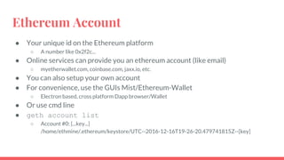 Ethereum Account
● Your unique id on the Ethereum platform
○ A number like 0x2f2c...
● Online services can provide you an ethereum account (like email)
○ myetherwallet.com, coinbase.com, jaxx.io, etc.
● You can also setup your own account
● For convenience, use the GUIs Mist/Ethereum-Wallet
○ Electron based, cross platform Dapp browser/Wallet
● Or use cmd line
● geth account list
○ Account #0: {...key...}
/home/ethmine/.ethereum/keystore/UTC--2016-12-16T19-26-20.479741815Z--[key]
 